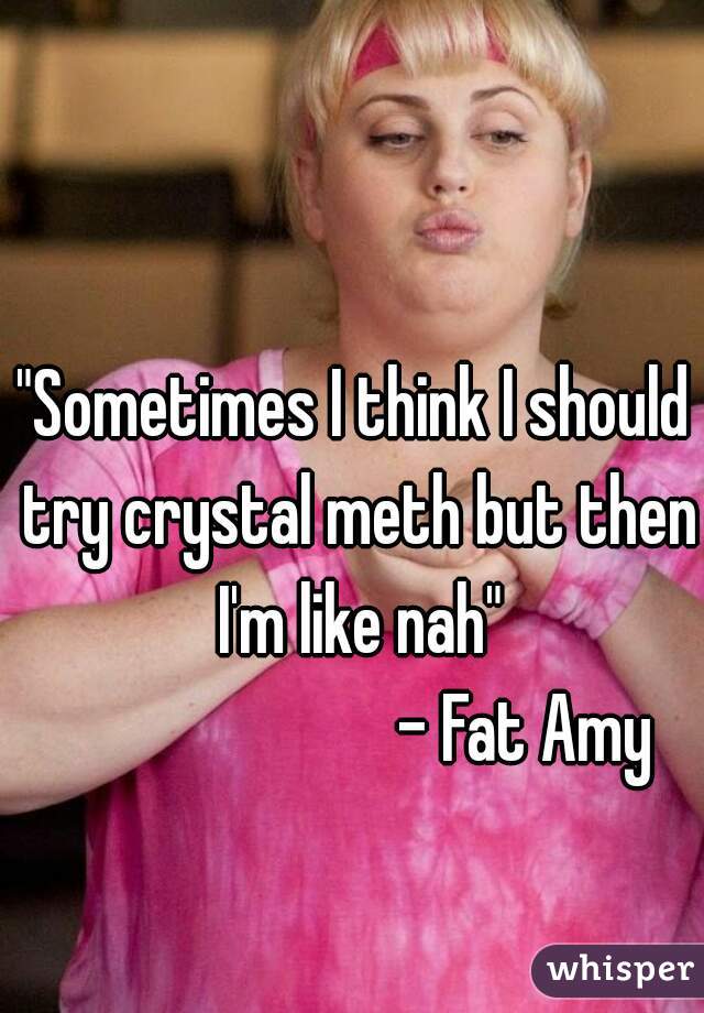 "Sometimes I think I should try crystal meth but then I'm like nah"

                            - Fat Amy    