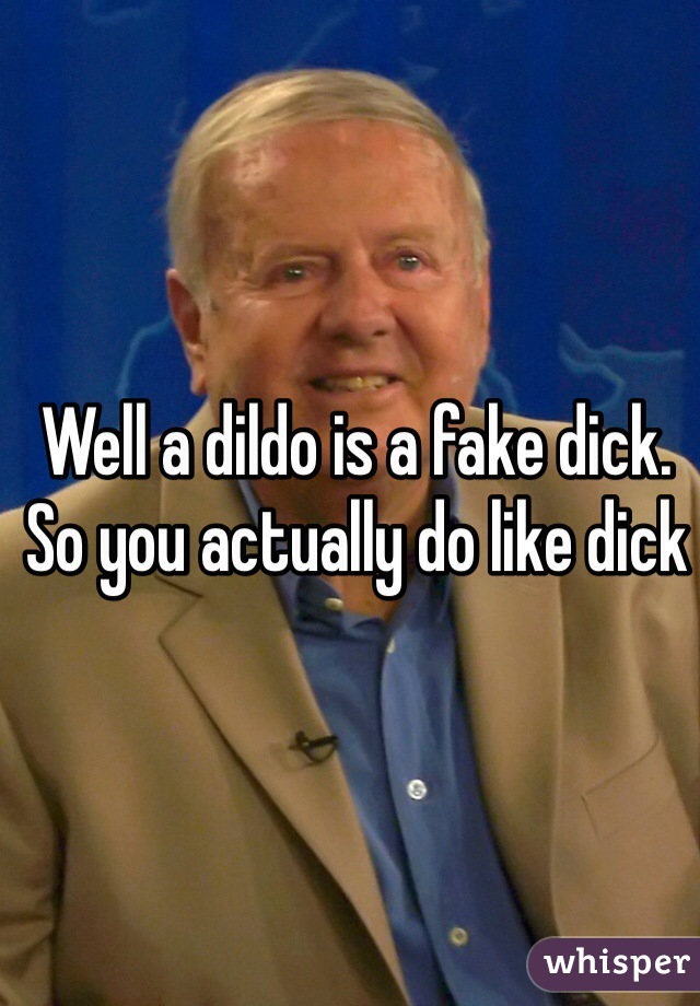 Well a dildo is a fake dick. So you actually do like dick