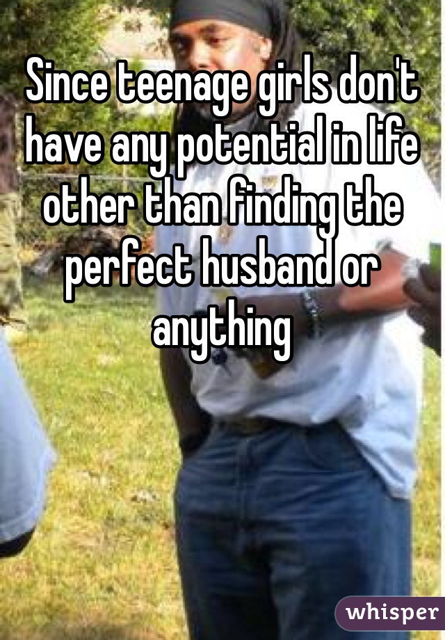 Since teenage girls don't have any potential in life other than finding the perfect husband or anything 