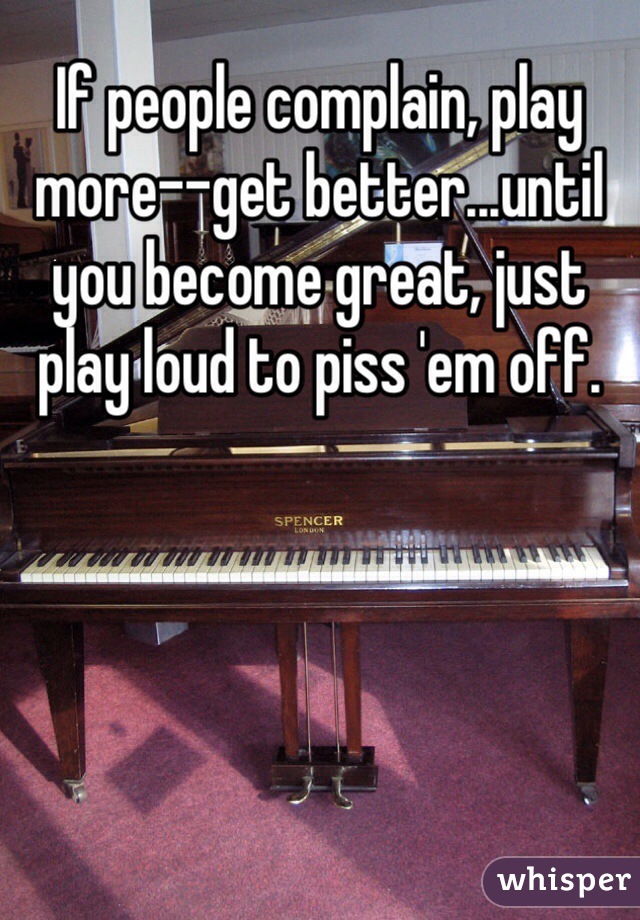 If people complain, play more--get better...until you become great, just play loud to piss 'em off.