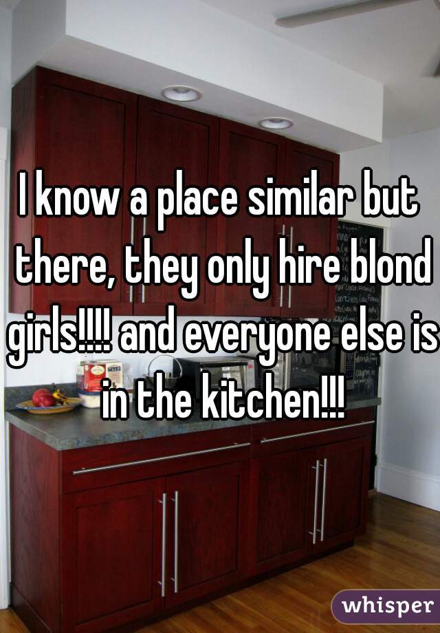 I know a place similar but there, they only hire blond girls!!!! and everyone else is in the kitchen!!!