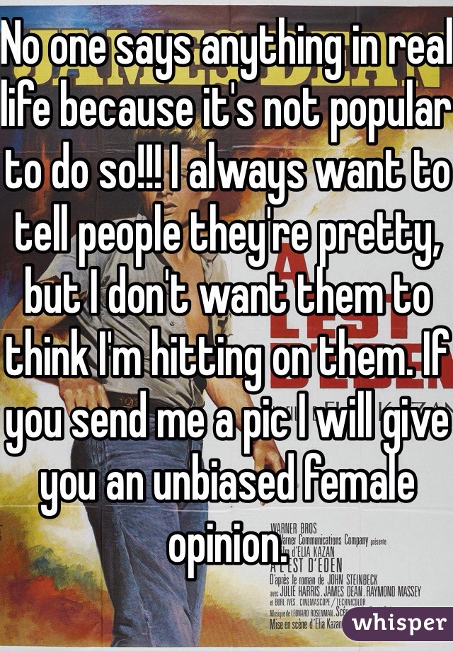 No one says anything in real life because it's not popular to do so!!! I always want to tell people they're pretty, but I don't want them to think I'm hitting on them. If you send me a pic I will give you an unbiased female opinion. 
