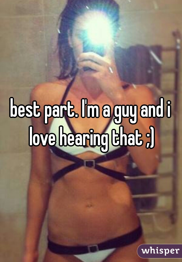 best part. I'm a guy and i love hearing that ;)