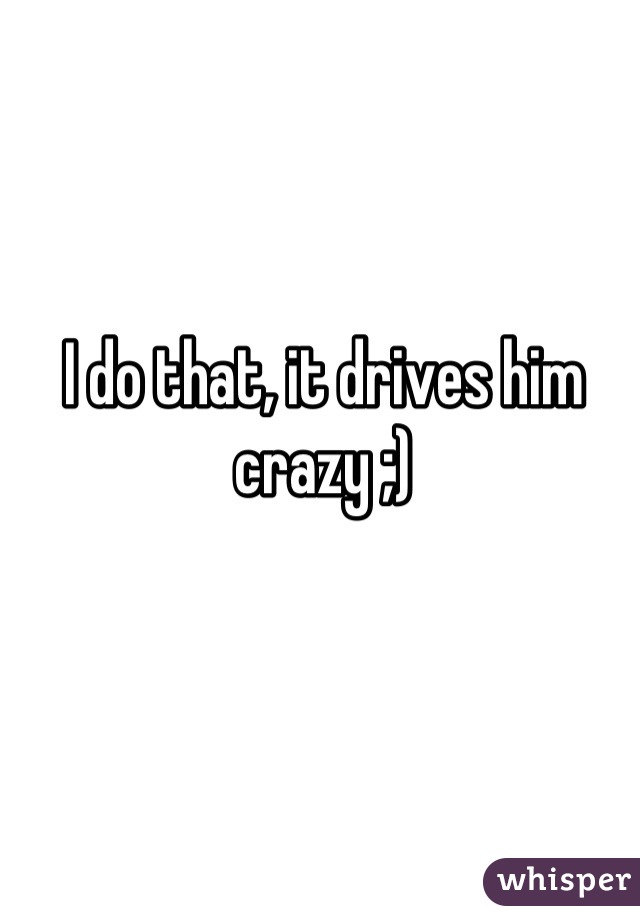 I do that, it drives him crazy ;)