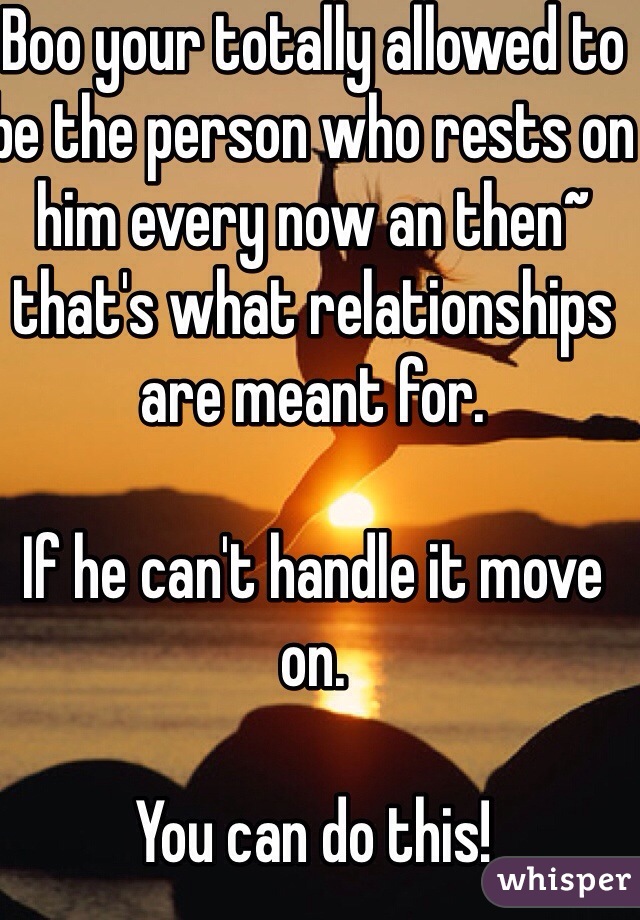 Boo your totally allowed to be the person who rests on him every now an then~ that's what relationships are meant for.

If he can't handle it move on.

You can do this!