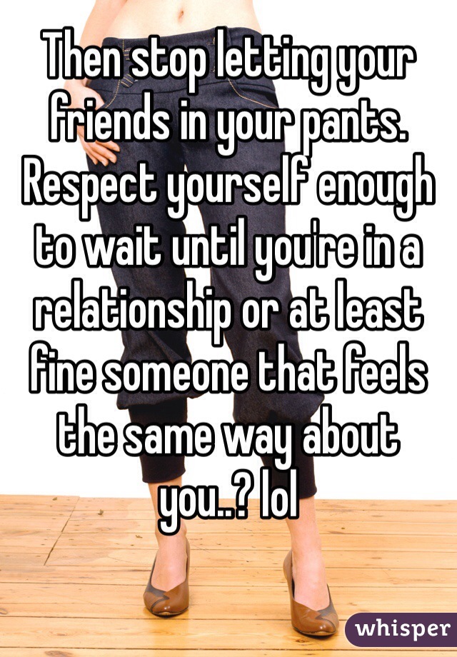 Then stop letting your friends in your pants. Respect yourself enough to wait until you're in a relationship or at least fine someone that feels the same way about you..? lol 