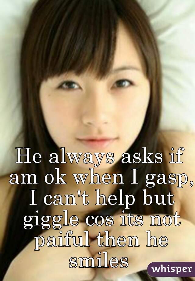 He always asks if am ok when I gasp, I can't help but giggle cos its not paiful then he smiles 