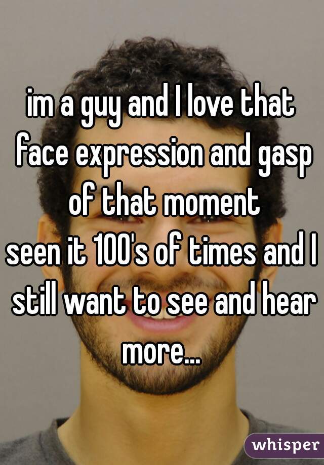 im a guy and I love that face expression and gasp of that moment

seen it 100's of times and I still want to see and hear more... 