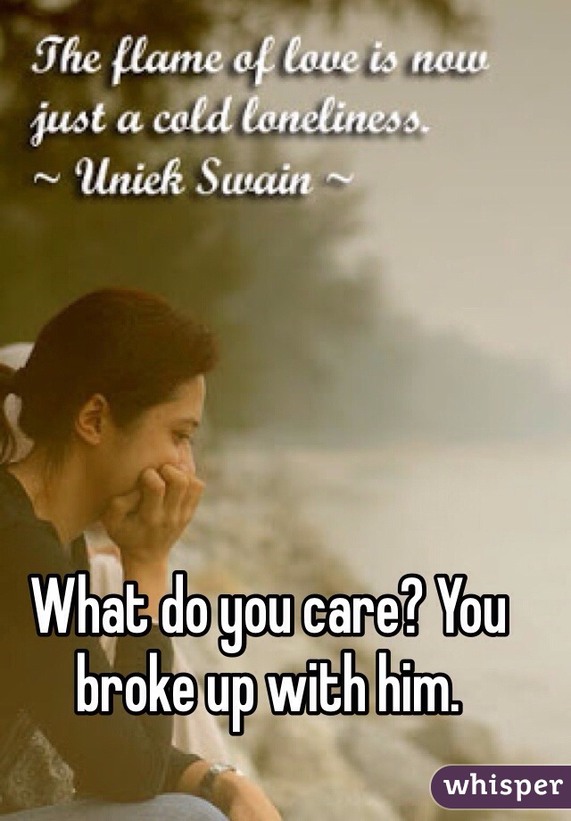 What do you care? You broke up with him.