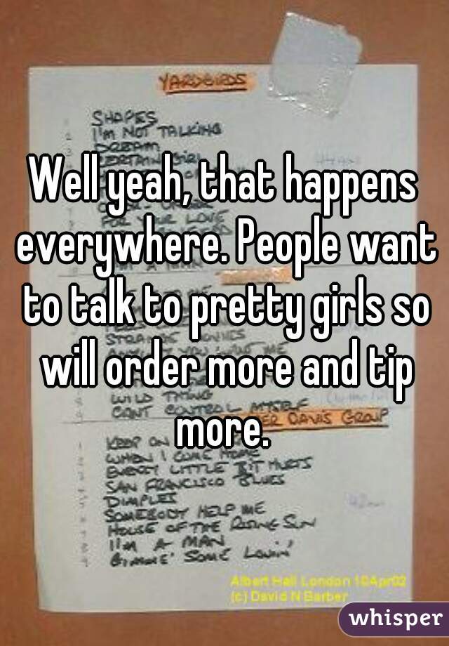 Well yeah, that happens everywhere. People want to talk to pretty girls so will order more and tip more. 
