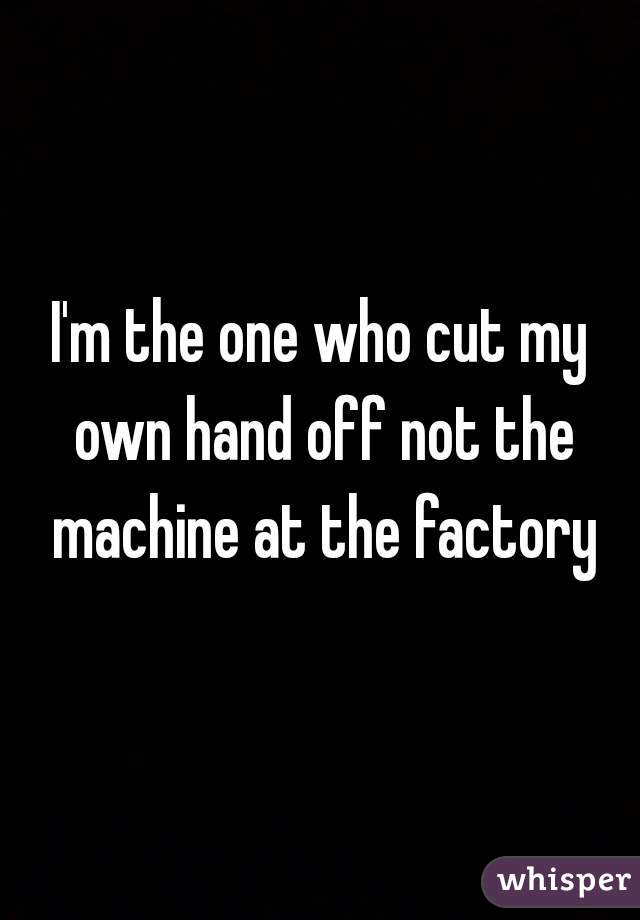 I'm the one who cut my own hand off not the machine at the factory