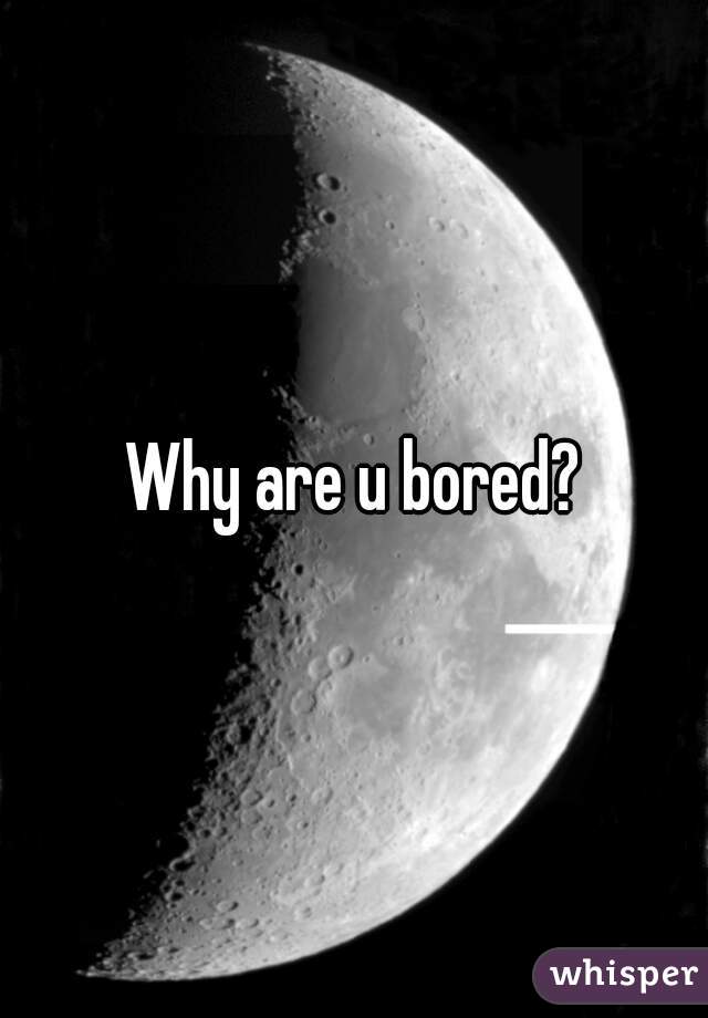 Why are u bored?