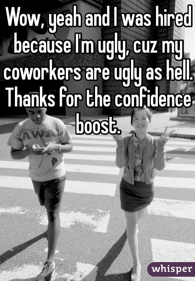 Wow, yeah and I was hired because I'm ugly, cuz my coworkers are ugly as hell. Thanks for the confidence boost. 