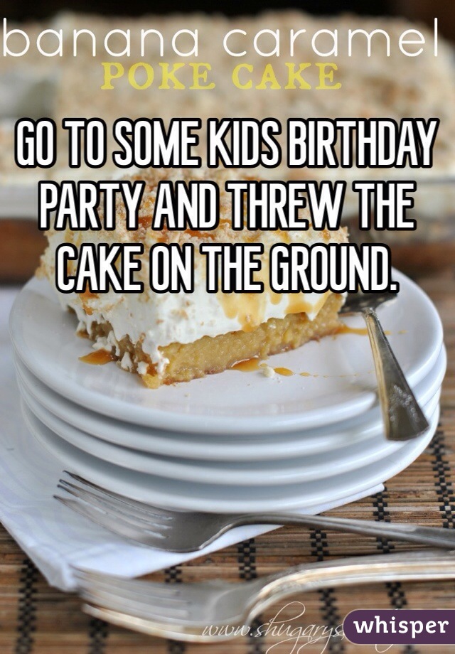 GO TO SOME KIDS BIRTHDAY PARTY AND THREW THE CAKE ON THE GROUND. 