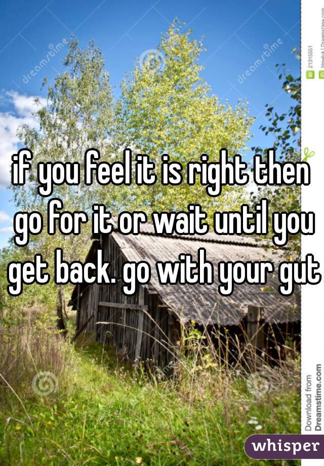 if you feel it is right then go for it or wait until you get back. go with your gut