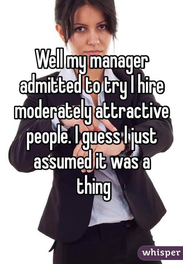 Well my manager admitted to try I hire moderately attractive people. I guess I just assumed it was a 
 thing 