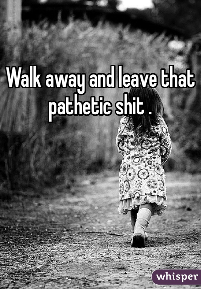 Walk away and leave that pathetic shit .