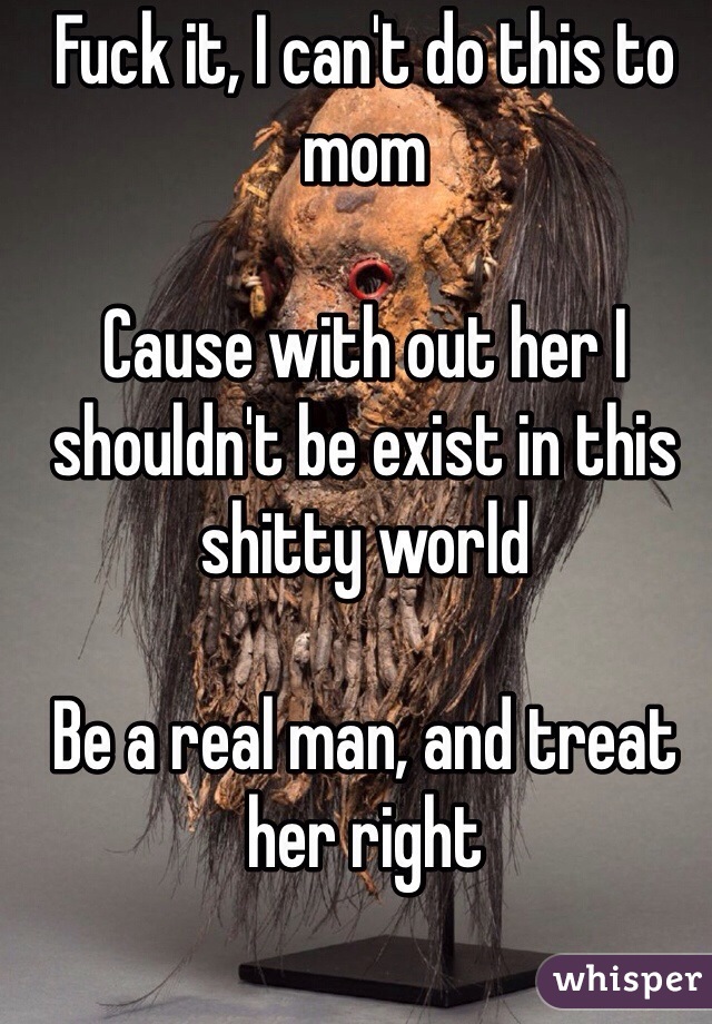 Fuck it, I can't do this to mom

Cause with out her I shouldn't be exist in this shitty world

Be a real man, and treat her right