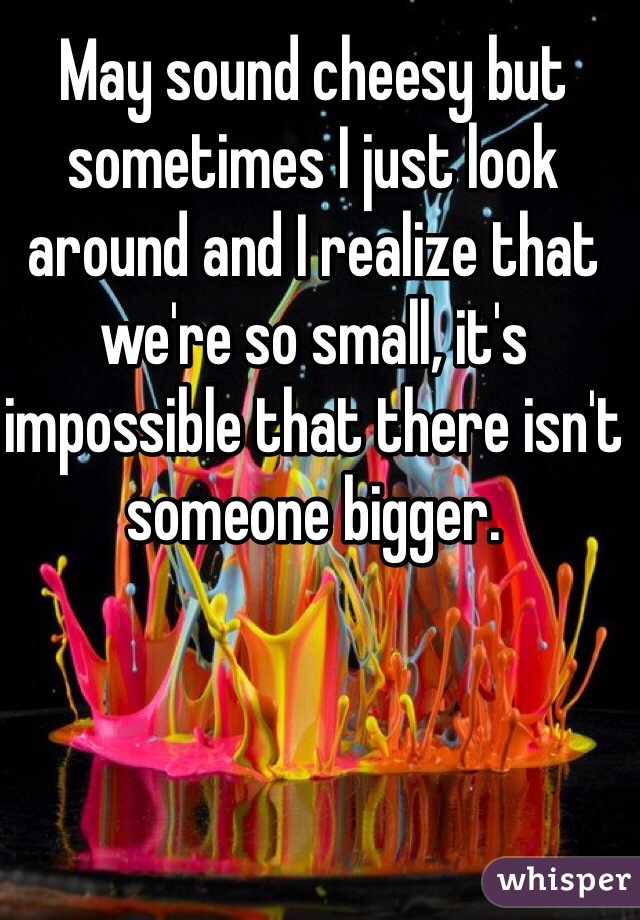 May sound cheesy but sometimes I just look around and I realize that we're so small, it's impossible that there isn't someone bigger.