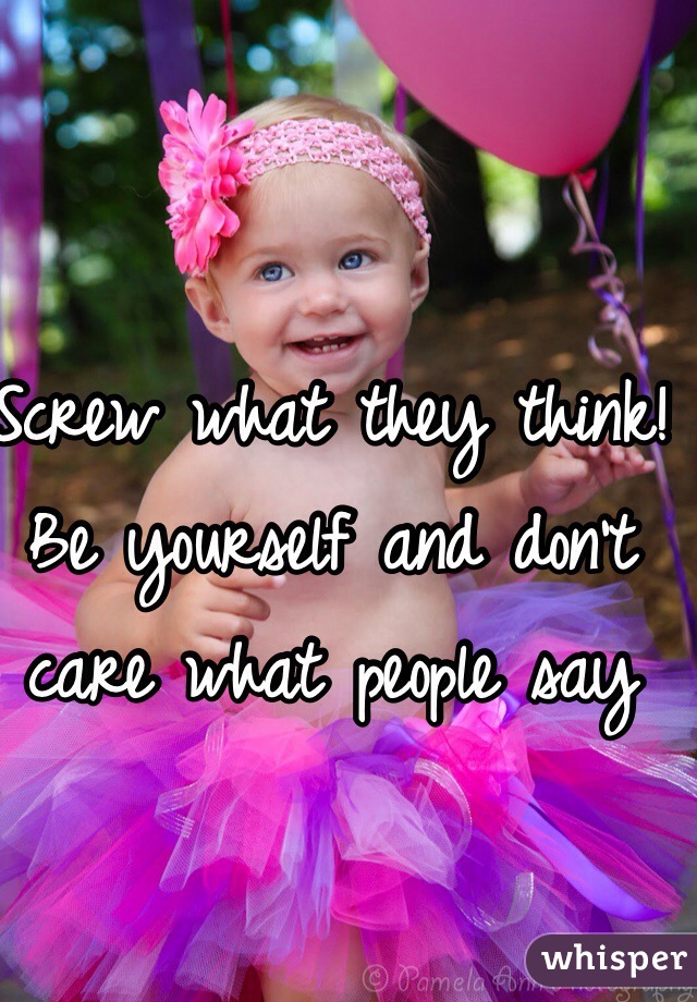 Screw what they think! Be yourself and don't care what people say