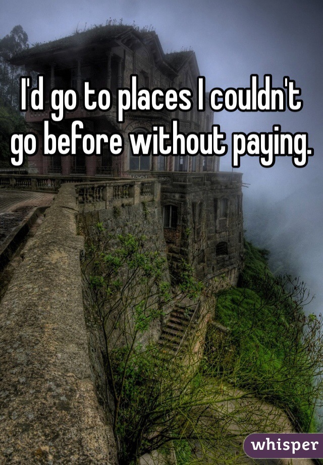 I'd go to places I couldn't go before without paying.