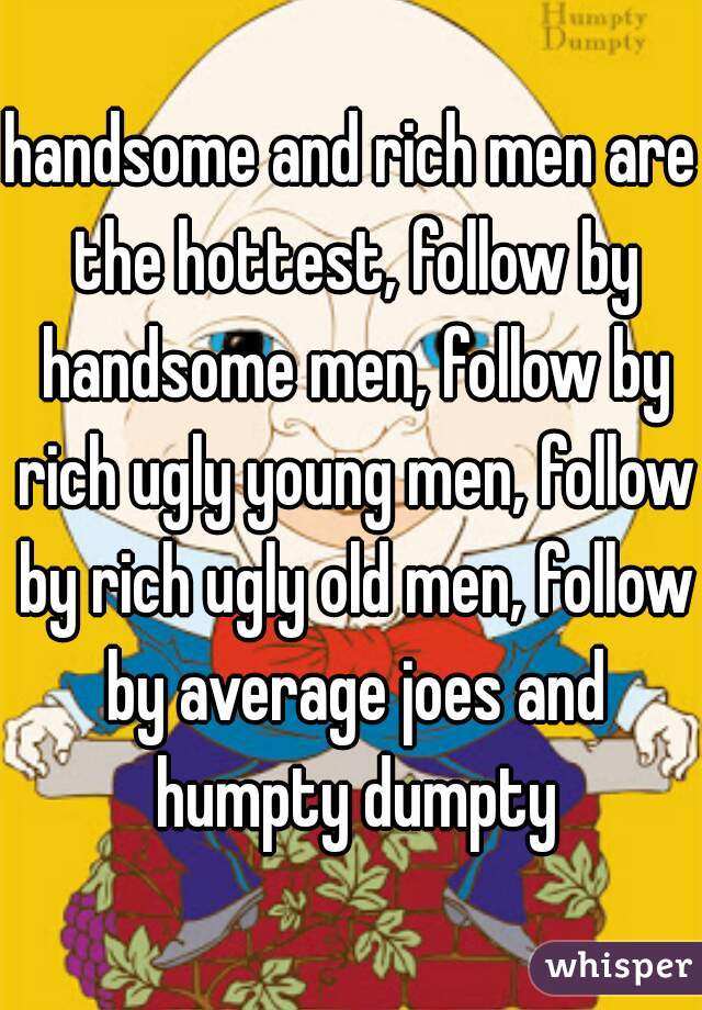 handsome and rich men are the hottest, follow by handsome men, follow by rich ugly young men, follow by rich ugly old men, follow by average joes and humpty dumpty