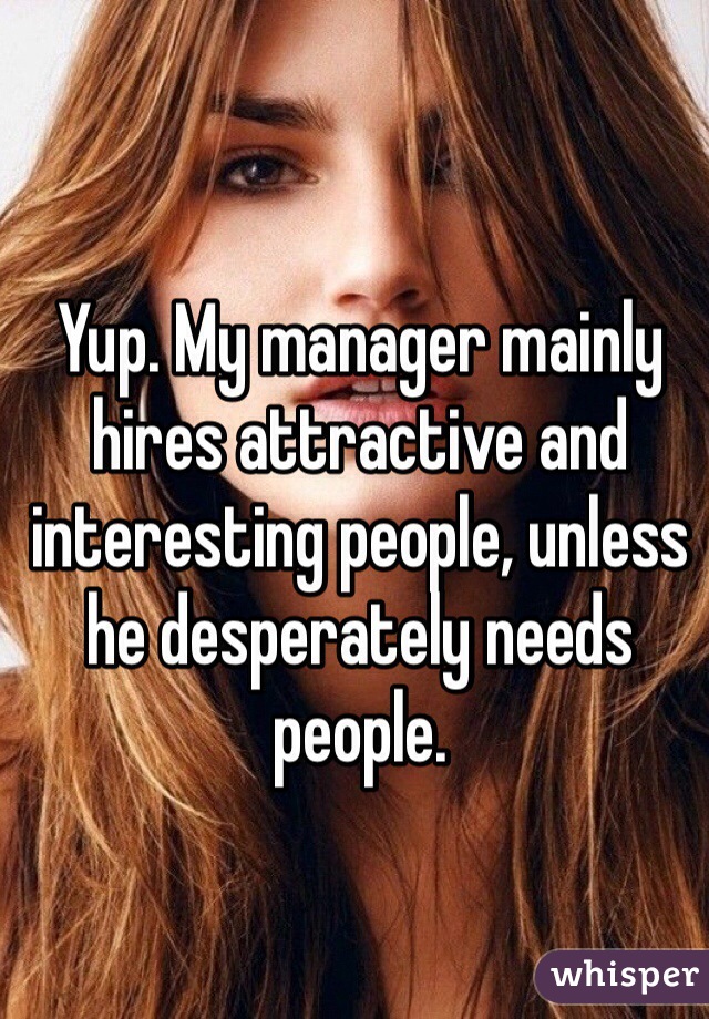 Yup. My manager mainly hires attractive and interesting people, unless he desperately needs people.