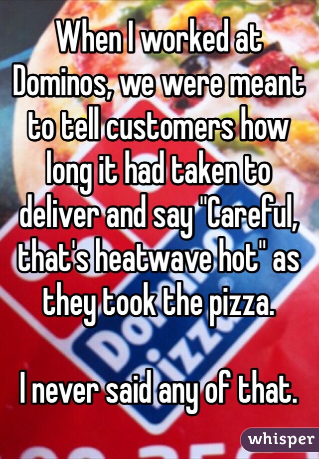 When I worked at Dominos, we were meant to tell customers how long it had taken to deliver and say "Careful, that's heatwave hot" as they took the pizza. 

I never said any of that. 