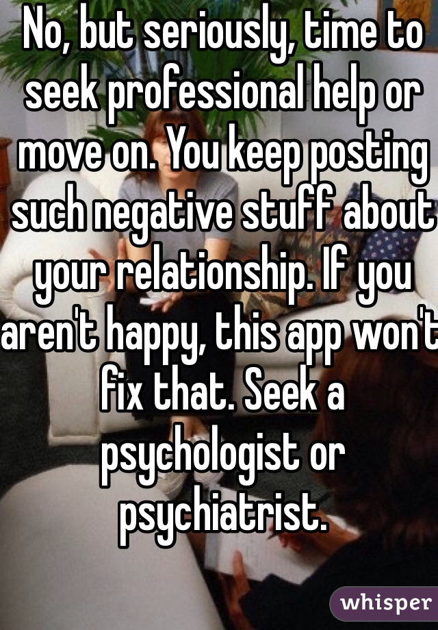 No, but seriously, time to seek professional help or move on. You keep posting such negative stuff about your relationship. If you aren't happy, this app won't fix that. Seek a psychologist or psychiatrist.