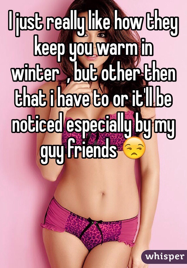I just really like how they keep you warm in winter  , but other then that i have to or it'll be noticed especially by my guy friends 😒