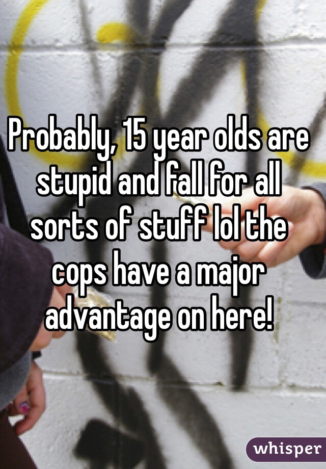 Probably, 15 year olds are stupid and fall for all sorts of stuff lol the cops have a major advantage on here!