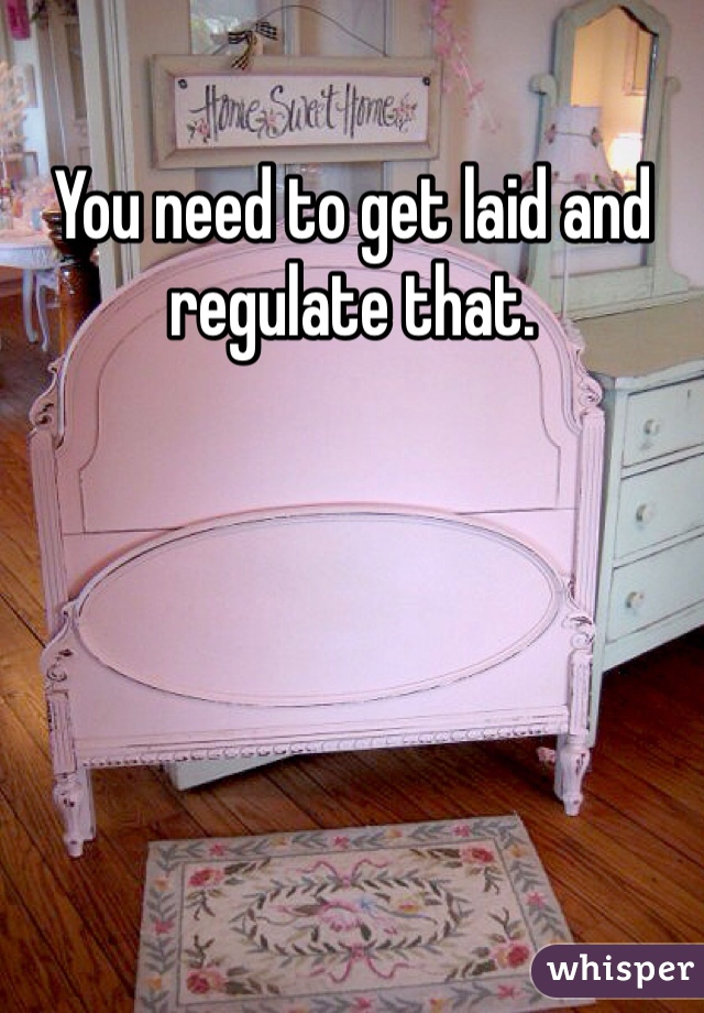 You need to get laid and regulate that.