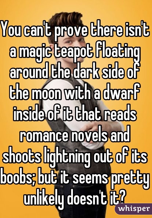 You can't prove there isn't a magic teapot floating around the dark side of the moon with a dwarf inside of it that reads romance novels and shoots lightning out of its boobs; but it seems pretty unlikely doesn't it?