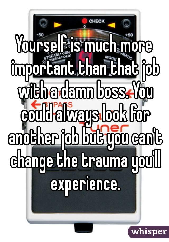 Yourself is much more important than that job with a damn boss. You could always look for another job but you can't change the trauma you'll experience.