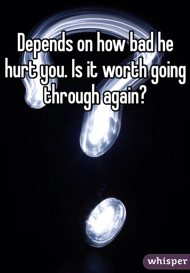 Depends on how bad he hurt you. Is it worth going through again? 