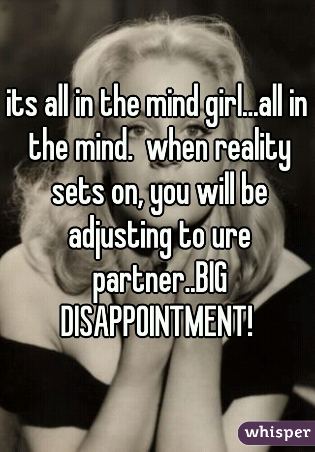 its all in the mind girl...all in the mind.  when reality sets on, you will be adjusting to ure partner..BIG DISAPPOINTMENT! 