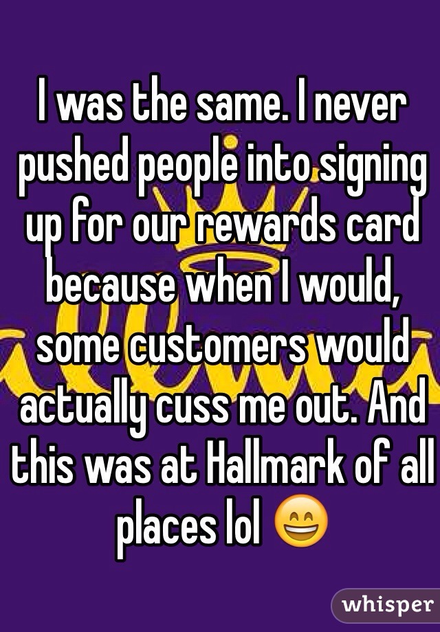 I was the same. I never pushed people into signing up for our rewards card because when I would, some customers would actually cuss me out. And this was at Hallmark of all places lol 😄