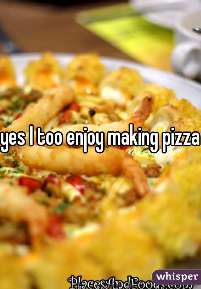 yes I too enjoy making pizza