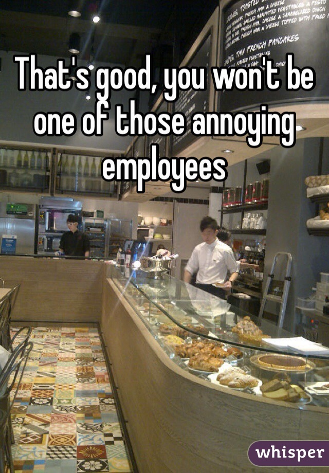 That's good, you won't be one of those annoying employees 