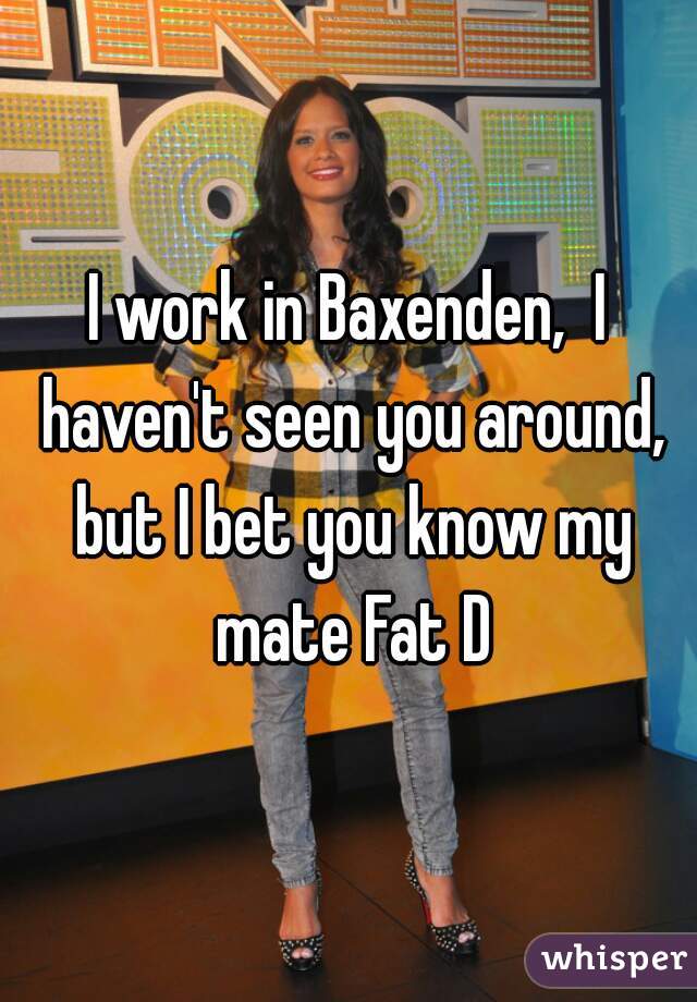 I work in Baxenden,  I haven't seen you around, but I bet you know my mate Fat D