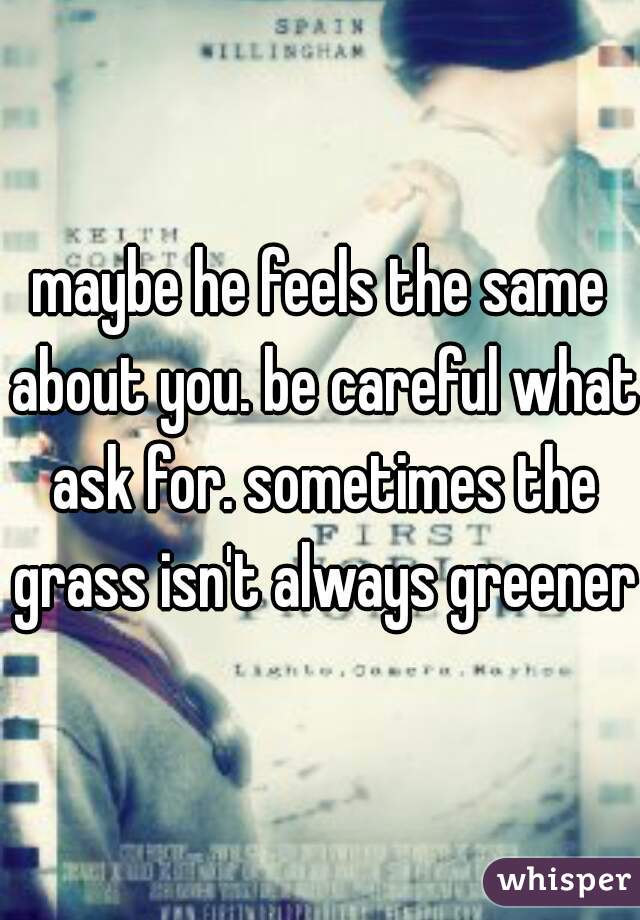 maybe he feels the same about you. be careful what ask for. sometimes the grass isn't always greener.