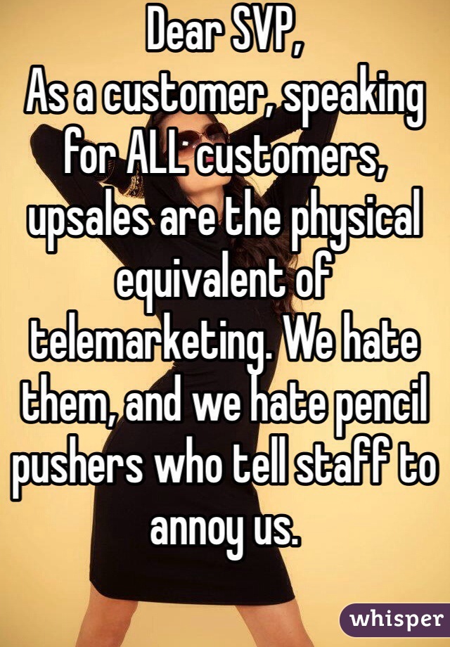 Dear SVP,
As a customer, speaking for ALL customers, upsales are the physical equivalent of telemarketing. We hate them, and we hate pencil pushers who tell staff to annoy us. 