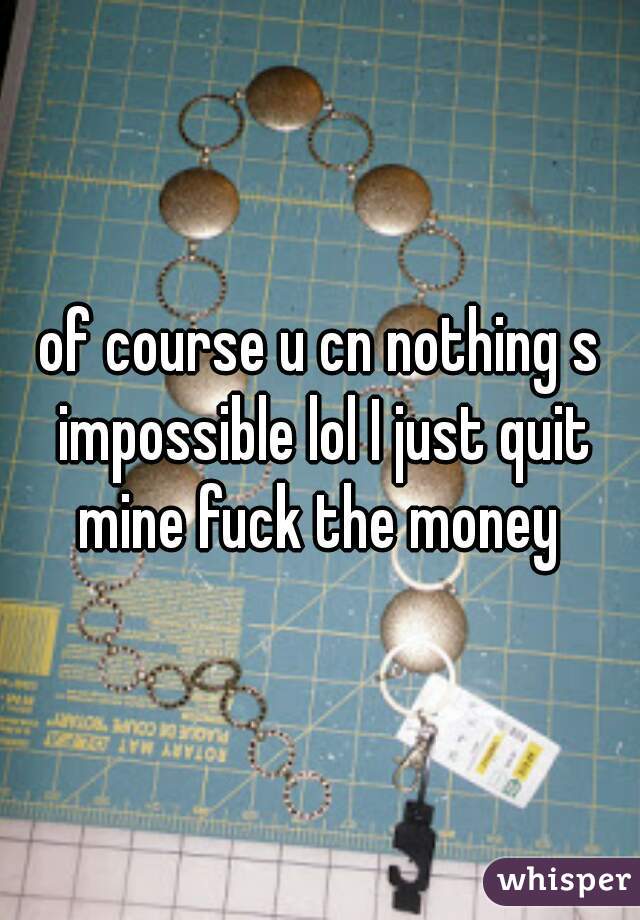 of course u cn nothing s impossible lol I just quit mine fuck the money 