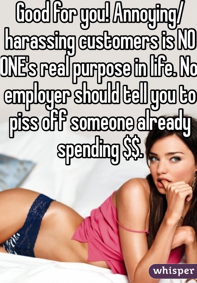 Good for you! Annoying/harassing customers is NO ONE's real purpose in life. No employer should tell you to piss off someone already spending $$. 