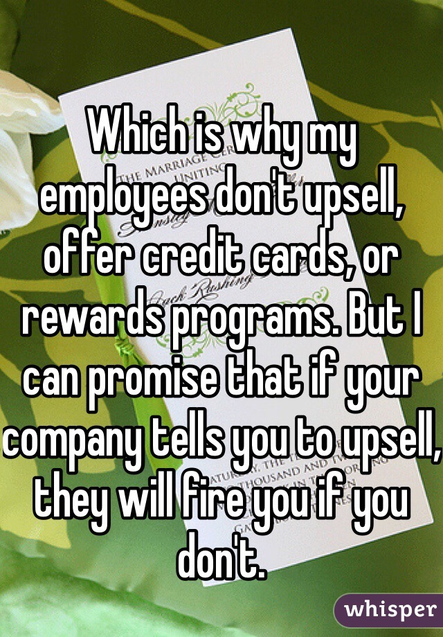 Which is why my employees don't upsell, offer credit cards, or rewards programs. But I can promise that if your company tells you to upsell, they will fire you if you don't. 