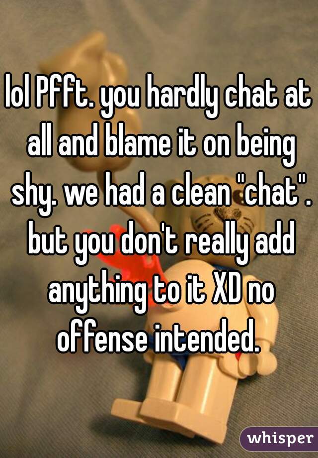 lol Pfft. you hardly chat at all and blame it on being shy. we had a clean "chat". but you don't really add anything to it XD no offense intended. 