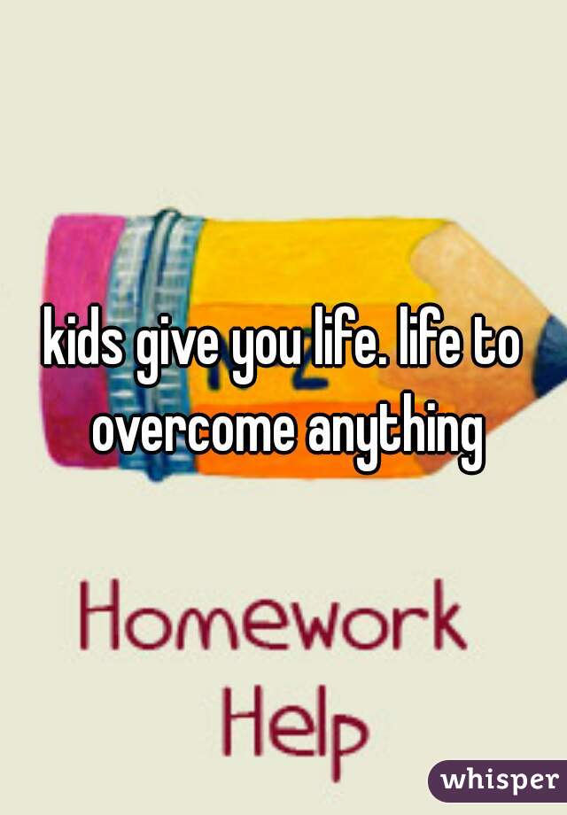 kids give you life. life to overcome anything