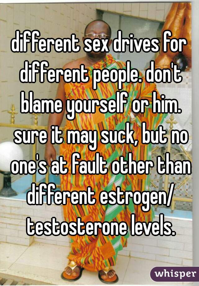 different sex drives for different people. don't blame yourself or him. sure it may suck, but no one's at fault other than different estrogen/ testosterone levels.