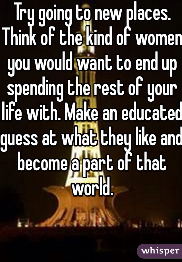 Try going to new places. Think of the kind of women you would want to end up spending the rest of your life with. Make an educated guess at what they like and become a part of that world. 