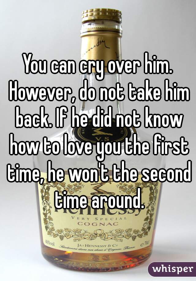 You can cry over him. However, do not take him back. If he did not know how to love you the first time, he won't the second time around.
